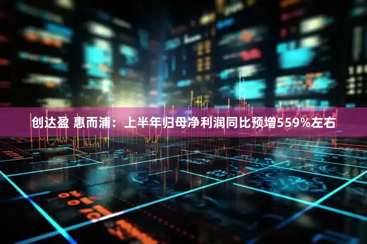 创达盈 惠而浦：上半年归母净利润同比预增559%左右