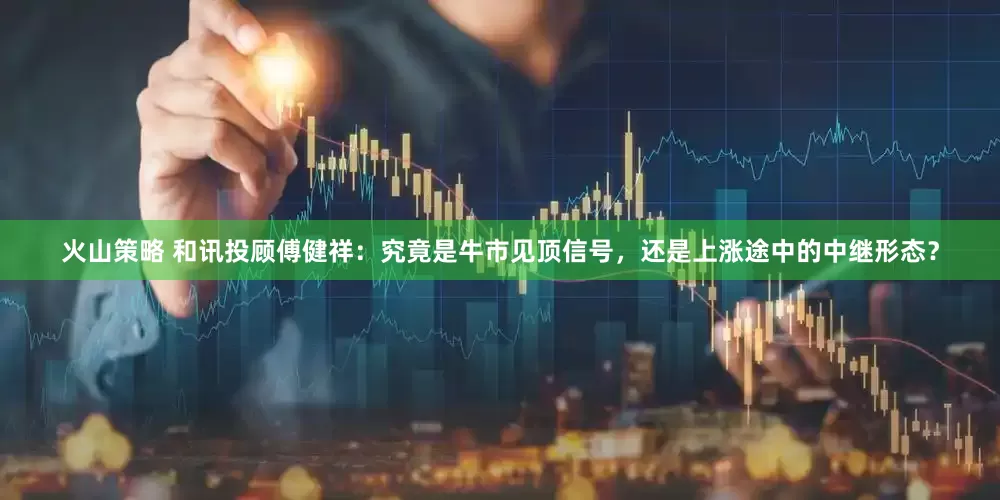 火山策略 和讯投顾傅健祥：究竟是牛市见顶信号，还是上涨途中的中继形态？
