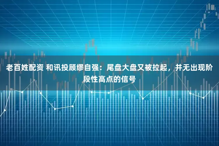 老百姓配资 和讯投顾缪自强：尾盘大盘又被拉起，并无出现阶段性高点的信号