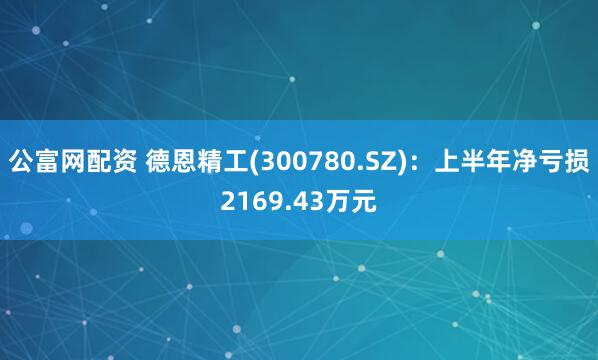 公富网配资 德恩精工(300780.SZ)：上半年净亏损2169.43万元