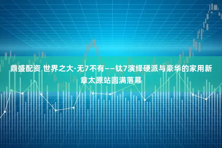 鼎盛配资 世界之大·无7不有——钛7演绎硬派与豪华的家用新章太原站圆满落幕
