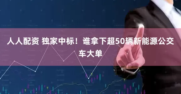 人人配资 独家中标！谁拿下超50辆新能源公交车大单