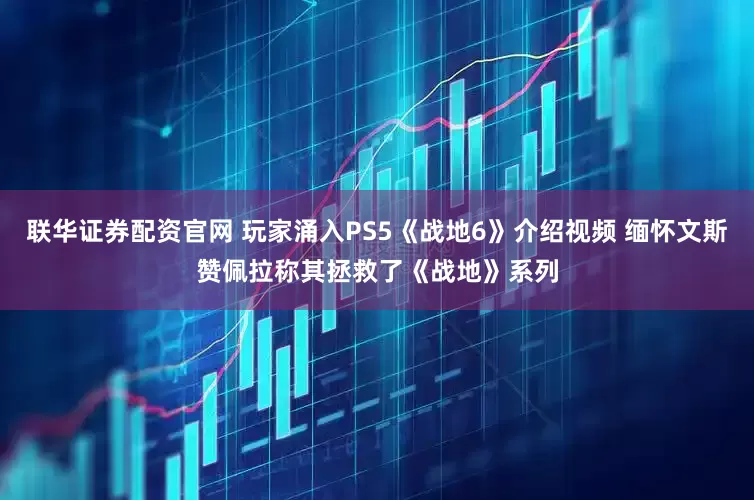 联华证券配资官网 玩家涌入PS5《战地6》介绍视频 缅怀文斯赞佩拉称其拯救了《战地》系列