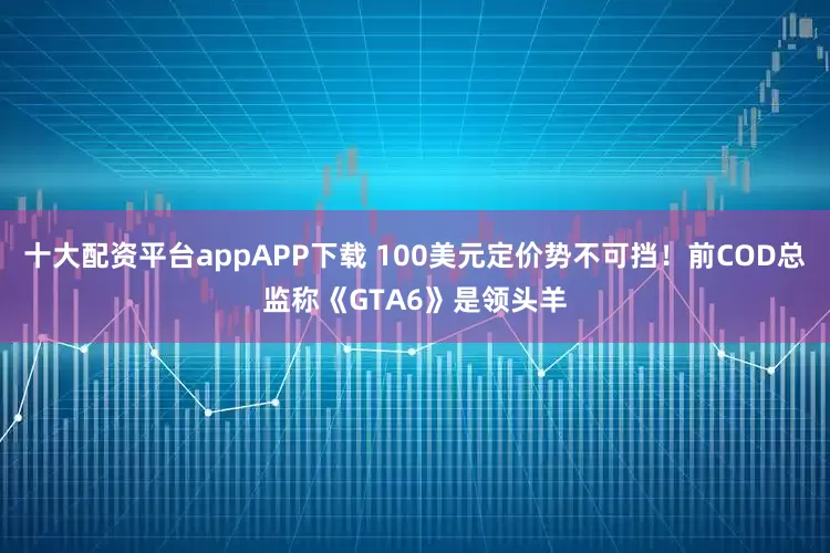 十大配资平台appAPP下载 100美元定价势不可挡！前COD总监称《GTA6》是领头羊