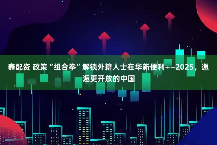 鑫配资 政策“组合拳”解锁外籍人士在华新便利——2025，邂逅更开放的中国