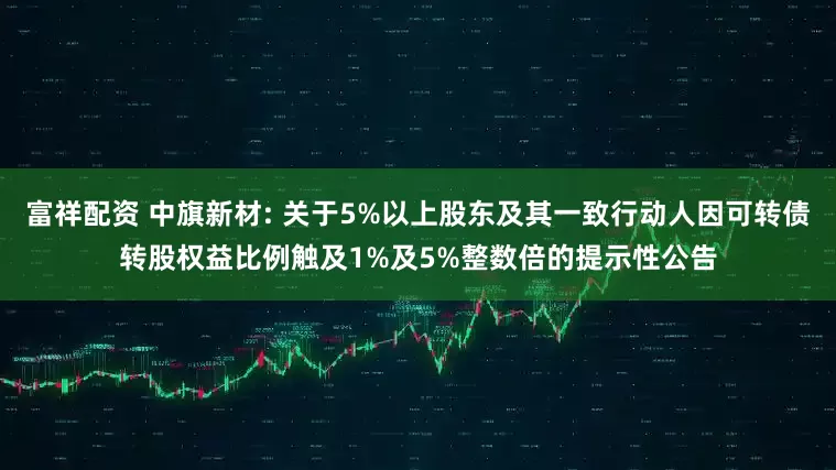 富祥配资 中旗新材: 关于5%以上股东及其一致行动人因可转债转股权益比例触及1%及5%整数倍的提示性公告