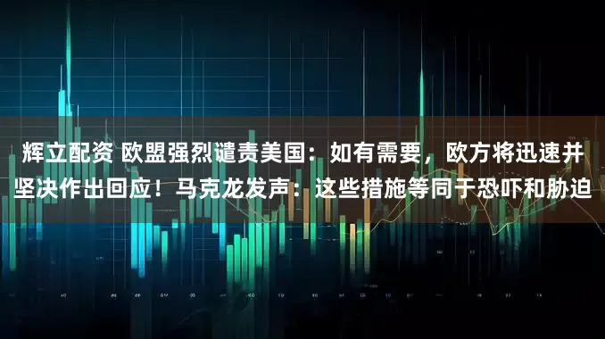 辉立配资 欧盟强烈谴责美国：如有需要，欧方将迅速并坚决作出回应！马克龙发声：这些措施等同于恐吓和胁迫