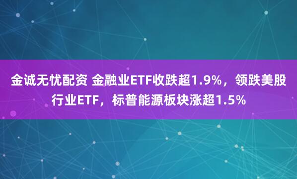 金诚无忧配资 金融业ETF收跌超1.9%，领跌美股行业ETF，标普能源板块涨超1.5%