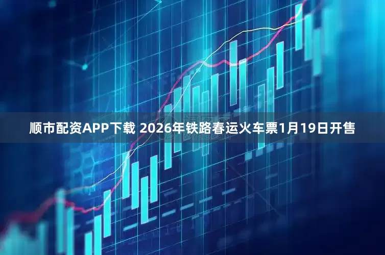 顺市配资APP下载 2026年铁路春运火车票1月19日开售