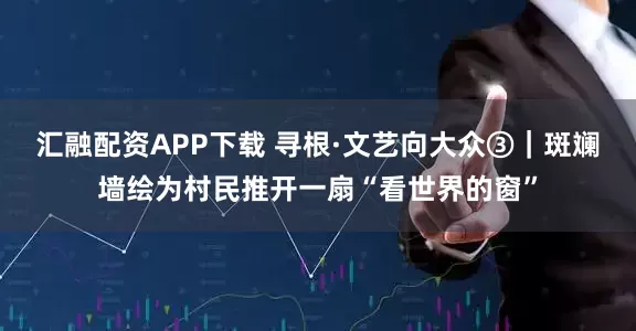 汇融配资APP下载 寻根·文艺向大众③｜斑斓墙绘为村民推开一扇“看世界的窗”