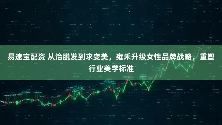 易速宝配资 从治脱发到求变美，雍禾升级女性品牌战略，重塑行业美学标准