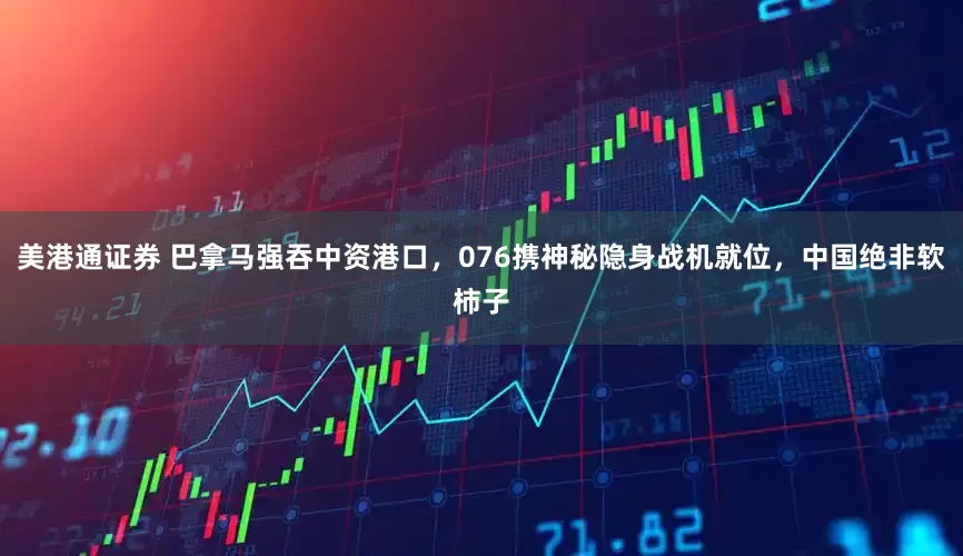 美港通证券 巴拿马强吞中资港口，076携神秘隐身战机就位，中国绝非软柿子