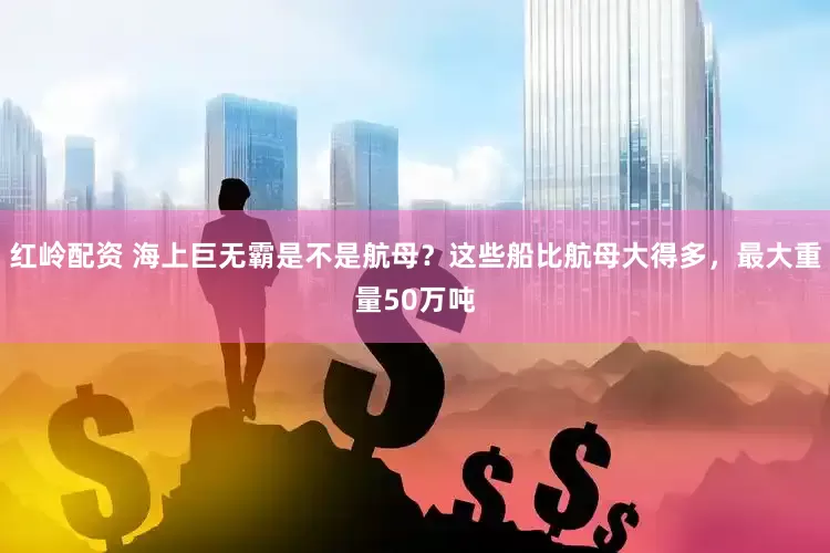 红岭配资 海上巨无霸是不是航母？这些船比航母大得多，最大重量50万吨